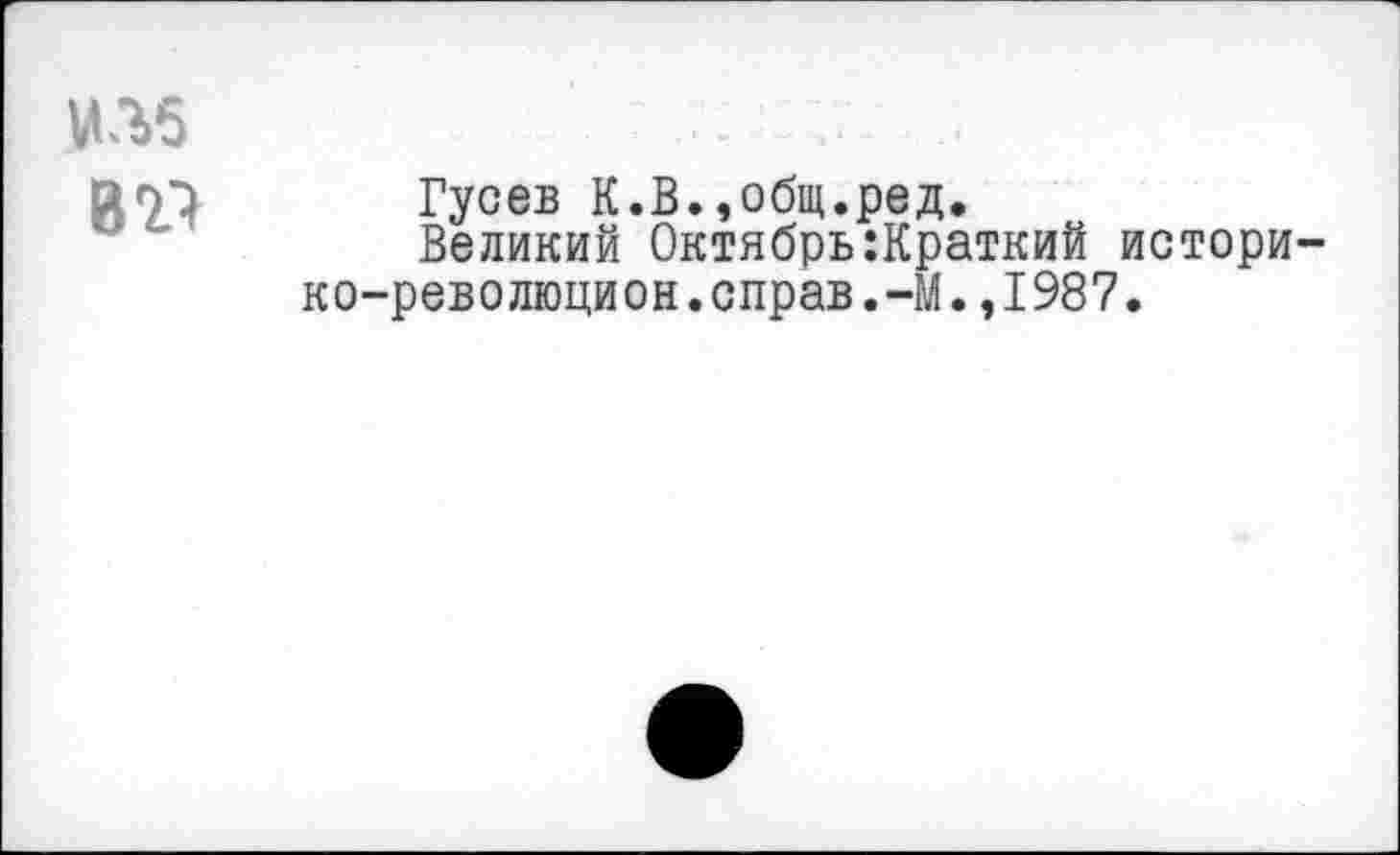 ﻿ИЛ5
В’Р
Гусев К.В.,общ.ред.
Великий Октябрь:Краткий истори-ко-революцион.справ.-М.,1987.